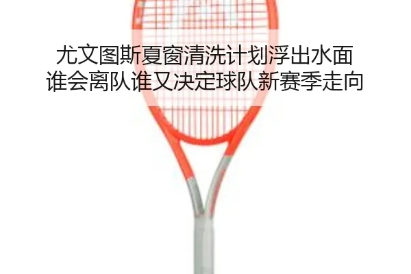 尤文图斯夏窗清洗计划浮出水面 谁会离队谁又决定球队新赛季走向